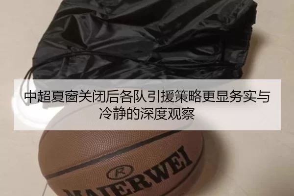 中超夏窗关闭后各队引援策略更显务实与冷静的深度观察