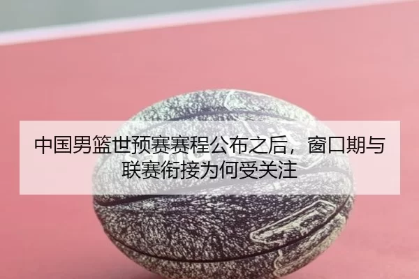 中国男篮世预赛赛程公布之后，窗口期与联赛衔接为何受关注（c7）
